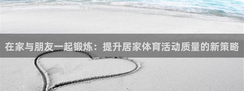 919体育在线直播官网：在家与朋友一起锻炼：提升居家体育活动质量的新策略